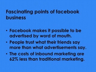Fascinating points of facebook
business
• Facebook makes it possible to be
advertised by word of mouth.
• People trust what their friends say
more than what advertisements say.
• The costs of inbound marketing are
62% less than traditional marketing.
 