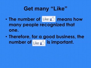 Get many “Like”
• The number of “Like” means how
many people recognized that
one.
• Therefore, for a good business, the
number of “Like” is important.
 