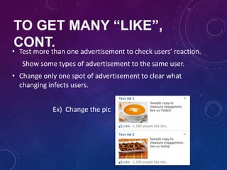 TO GET MANY “LIKE”,
CONT.
• Test more than one advertisement to check users’ reaction.
Show some types of advertisement to the same user.
• Change only one spot of advertisement to clear what
changing infects users.
Ex) Change the pic
 