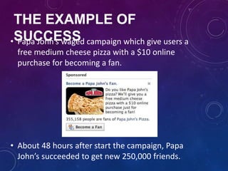 THE EXAMPLE OF
SUCCESS• Papa John’s waged campaign which give users a
free medium cheese pizza with a $10 online
purchase for becoming a fan.
• About 48 hours after start the campaign, Papa
John’s succeeded to get new 250,000 friends.
 