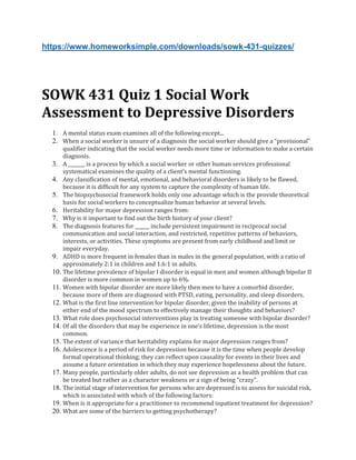 https://www.homeworksimple.com/downloads/sowk-431-quizzes/
SOWK 431 Quiz 1 Social Work
Assessment to Depressive Disorders
1. A mental status exam examines all of the following except...
2. When a social worker is unsure of a diagnosis the social worker should give a “provisional”
qualifier indicating that the social worker needs more time or information to make a certain
diagnosis.
3. A _______ is a process by which a social worker or other human services professional
systematical examines the quality of a client’s mental functioning.
4. Any classification of mental, emotional, and behavioral disorders is likely to be flawed,
because it is difficult for any system to capture the complexity of human life.
5. The biopsychosocial framework holds only one advantage which is the provide theoretical
basis for social workers to conceptualize human behavior at several levels.
6. Heritability for major depression ranges from:
7. Why is it important to find out the birth history of your client?
8. The diagnosis features for ______ include persistent impairment in reciprocal social
communication and social interaction, and restricted, repetitive patterns of behaviors,
interests, or activities. These symptoms are present from early childhood and limit or
impair everyday.
9. ADHD is more frequent in females than in males in the general population, with a ratio of
approximately 2:1 in children and 1.6:1 in adults.
10. The lifetime prevalence of bipolar I disorder is equal in men and women although bipolar II
disorder is more common in women up to 6%.
11. Women with bipolar disorder are more likely then men to have a comorbid disorder,
because more of them are diagnosed with PTSD, eating, personality, and sleep disorders.
12. What is the first line intervention for bipolar disorder, given the inability of persons at
either end of the mood spectrum to effectively manage their thoughts and behaviors?
13. What role does psychosocial interventions play in treating someone with bipolar disorder?
14. Of all the disorders that may be experience in one’s lifetime, depression is the most
common.
15. The extent of variance that heritability explains for major depression ranges from?
16. Adolescence is a period of risk for depression because it is the time when people develop
formal operational thinking; they can reflect upon causality for events in their lives and
assume a future orientation in which they may experience hopelessness about the future.
17. Many people, particularly older adults, do not see depression as a health problem that can
be treated but rather as a character weakness or a sign of being “crazy”.
18. The initial stage of intervention for persons who are depressed is to assess for suicidal risk,
which is associated with which of the following factors:
19. When is it appropriate for a practitioner to recommend inpatient treatment for depression?
20. What are some of the barriers to getting psychotherapy?
 