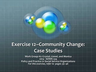 Exercise 12–Community Change:
Case Studies
Work Group #2: Crystal, Lionel, and Monica
2014 - SOWK 534
Policy and Practice in Social Service Organizations
For this exercise, refer to pages 39–46
 