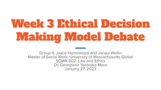 Week 3 Ethical Decision
Making Model Debate
Group 4: Jayce Homewood and Jacqui Wollin
Master of Social Work, University of Massachusetts Global
SOWK 602: Law and Ethics
Dr. Georgiana Yoshioka Mora
January 27, 2023
 