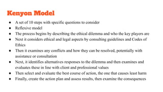 Kenyon Model
● A set of 10 steps with specific questions to consider
● Reflexive model
● The process begins by describing the ethical dilemma and who the key players are
● Next it considers ethical and legal aspects by consulting guidelines and Codes of
Ethics
● Then it examines any conflicts and how they can be resolved, potentially with
assistance or consultation
● Next, it identifies alternatives responses to the dilemma and then examines and
evaluates these in line with client and professional values
● Then select and evaluate the best course of action, the one that causes least harm
● Finally, create the action plan and assess results, then examine the consequences
 