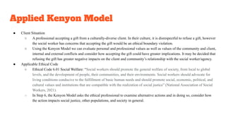 Applied Kenyon Model
● Client Situation
○ A professional accepting a gift from a culturally-diverse client. In their culture, it is disrespectful to refuse a gift, however
the social worker has concerns that accepting the gift would be an ethical boundary violation.
○ Using the Kenyon Model we can evaluate personal and professional values as well as values of the community and client,
internal and external conflicts and consider how accepting the gift could have greater implications. It may be decided that
refusing the gift has greater negative impacts on the client and community’s relationship with the social worker/agency.
● Applicable Ethical Code
○ Ethical Code 6.01 Social Welfare: “Social workers should promote the general welfare of society, from local to global
levels, and the development of people, their communities, and their environments. Social workers should advocate for
living conditions conducive to the fulfillment of basic human needs and should promote social, economic, political, and
cultural values and institutions that are compatible with the realization of social justice” (National Association of Social
Workers, 2021).
○ In Step 6, the Kenyon Model asks the ethical professional to examine alternative actions and in doing so, consider how
the action impacts social justice, other populations, and society in general.
 