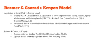 Reamer & Conrad > Kenyon Model
Application to Social Work vs. Kenyon Model
○ Used by NASW Office of Ethics & Adjudication as a tool for practitioners, faculty, students, agency
administrators, and licensing boards (ETH3338 - Section 2: Best Practice Models of Ethical
Decision Making, n.d.)
○ Included on NASW Massachusetts website as model for decision making (National Association of
Social Work, 1995)
Reamer & Conrad vs. Kenyon
○ Kenyon model not listed on Top 10 Ethical Decision Making Models
○ Cyclical model, able to be adjusted if needed after analyzing results
 