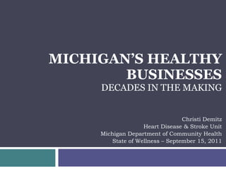 MICHIGAN’S HEALTHY BUSINESSES DECADES IN THE MAKING Christi Demitz Heart Disease & Stroke Unit Michigan Department of Community Health State of Wellness – September 15, 2011 