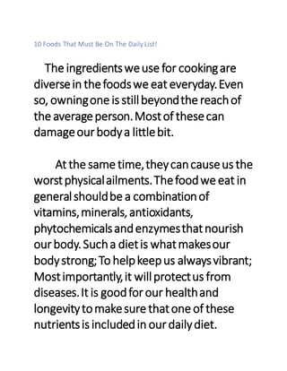 10 Foods That Must Be On The Daily List!
The ingredientsweuse for cookingare
diversein thefoodswe eat everyday.Even
so, owningone is stillbeyondthe reachof
the averageperson.Mostof thesecan
damageourbodya littlebit.
At the same time,theycancauseus the
worstphysicalailments.Thefoodwe eat in
generalshouldbe a combinationof
vitamins,minerals,antioxidants,
phytochemicalsandenzymesthatnourish
ourbody.Sucha dietis whatmakesour
bodystrong;To helpkeepus alwaysvibrant;
Mostimportantly,it willprotectus from
diseases.It is goodforour healthand
longevitytomakesure thatone of these
nutrientsis includedin ourdailydiet.
 