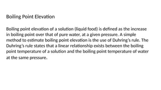 Boiling Point Elevation
Boiling point elevation of a solution (liquid food) is defined as the increase
in boiling point over that of pure water, at a given pressure. A simple
method to estimate boiling point elevation is the use of Duhring’s rule. The
Duhring’s rule states that a linear relationship exists between the boiling
point temperature of a solution and the boiling point temperature of water
at the same pressure.
 