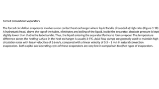 Forced Circulation Evaporators
The forced circulation evaporator involves a non contact heat exchanger where liquid food is circulated at high rates (Figure 1.18).
A hydrostatic head, above the top of the tubes, eliminates any boiling of the liquid. Inside the separator, absolute pressure is kept
slightly lower than that in the tube bundle. Thus, the liquid entering the separator flashes to form a vapour. The temperature
difference across the heating surface in the heat exchanger is usually 3-5°C. Axial flow pumps are generally used to maintain high
circulation rates with linear velocities of 2-6 m/s, compared with a linear velocity of 0.3 – 1 m/s in natural convection
evaporators. Both capital and operating costs of these evaporators are very low in comparison to other types of evaporators.
 