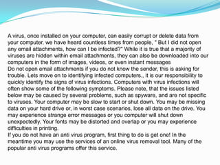 A virus, once installed on your computer, can easily corrupt or delete data from
your computer. we have heard countless times from people, " But I did not open
any email attachments, how can I be infected?" While it is true that a majority of
viruses are hidden within email attachments, they can also be downloaded into our
computers in the form of images, videos, or even instant messages
Do not open email attachments if you do not know the sender, this is asking for
trouble. Lets move on to identifying infected computers., it is our responsibility to
quickly identify the signs of virus infections. Computers with virus infections will
often show some of the following symptoms. Please note, that the issues listed
below may be caused by several problems, such as spyware, and are not specific
to viruses. Your computer may be slow to start or shut down. You may be missing
data on your hard drive or, in worst case scenarios, lose all data on the drive. You
may experience strange error messages or you computer will shut down
unexpectedly. Your fonts may be distorted and overlap or you may experience
difficulties in printing.
If you do not have an anti virus program, first thing to do is get one! In the
meantime you may use the services of an online virus removal tool. Many of the
popular anti virus programs offer this service.

 