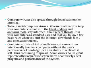 • Computer viruses also spread through downloads on the

internet .
• To help avoid computer viruses , it’s essential that you keep
your computer current with the latest updates and
antivirus tools, stay informed about recent threats , run
your computer as a standard user and that you follow a few
basic rules when you surf the Internet, downloads files ,
and open attachments .
• Computer virus is a kind of malicious software written
intentionally to enter a computer without the user’s
permission or knowledge , with an ability to replicate it
self , thus continuing to spread . Some viruses do little but
replicate others can cause severe harm or adversely effect
program and performance of the system.

 