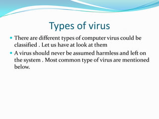 Types of virus
 There are different types of computer virus could be

classified . Let us have at look at them
 A virus should never be assumed harmless and left on
the system . Most common type of virus are mentioned
below.

 