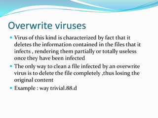 Overwrite viruses
 Virus of this kind is characterized by fact that it

deletes the information contained in the files that it
infects , rendering them partially or totally useless
once they have been infected
 The only way to clean a file infected by an overwrite
virus is to delete the file completely ,thus losing the
original content
 Example : way trivial.88.d

 