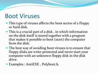 Boot Viruses
 This type of viruses affects the boot sector of a floppy

or hard disk.
 This is a crucial part of a disk , in which information
on the disk itself is stored together with a program
that makes it possible to boot (start) the computer
from the disk.
 The best way of avoiding boot viruses is to ensure that
floppy disks are write-protected and never start your
computer with an unknown floppy disk in the disk
drive.
 Examples : AntiEXE , Polyboot.b.

 