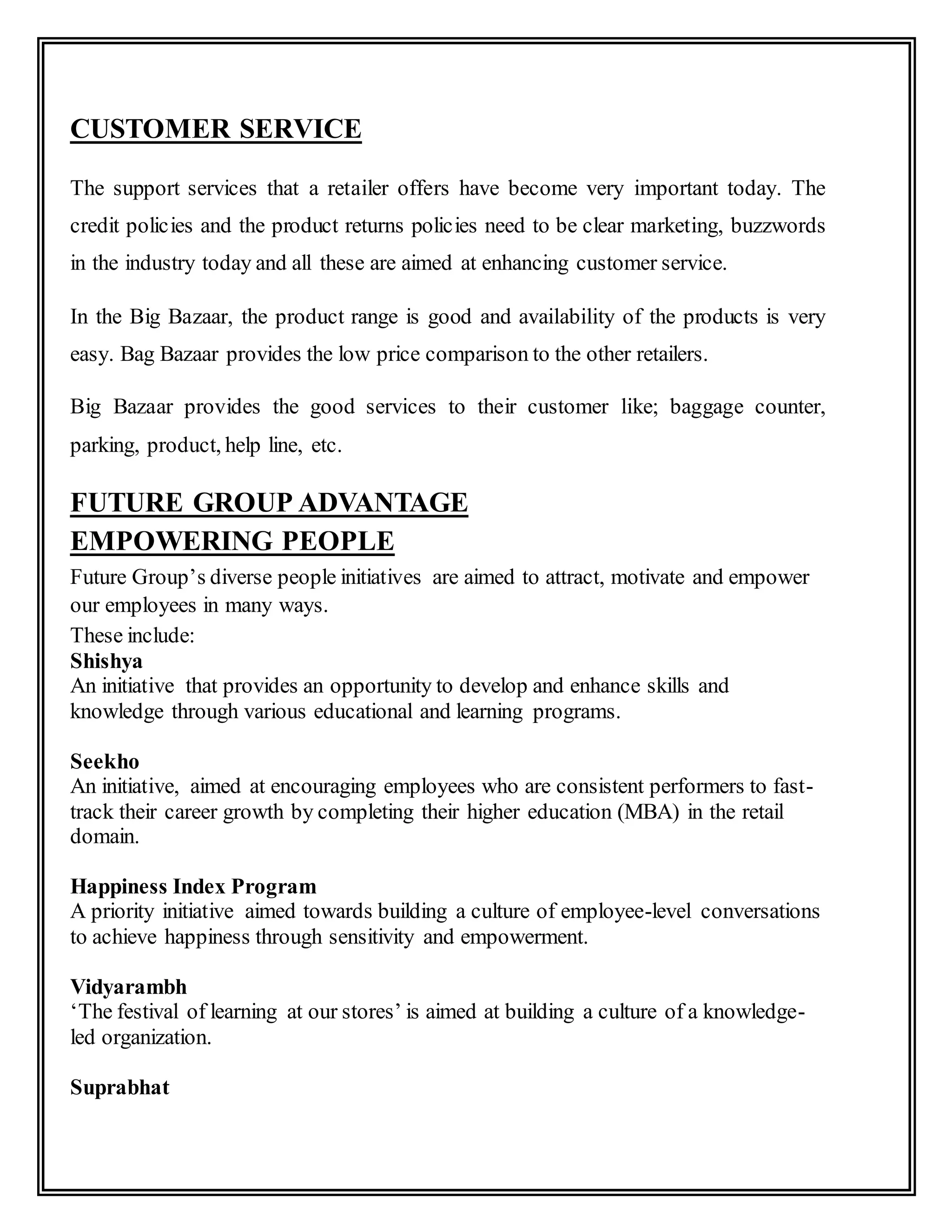 CUSTOMER SERVICE
The support services that a retailer offers have become very important today. The
credit policies and the product returns policies need to be clear marketing, buzzwords
in the industry today and all these are aimed at enhancing customer service.
In the Big Bazaar, the product range is good and availability of the products is very
easy. Bag Bazaar provides the low price comparison to the other retailers.
Big Bazaar provides the good services to their customer like; baggage counter,
parking, product, help line, etc.
FUTURE GROUP ADVANTAGE
EMPOWERING PEOPLE
Future Group’s diverse people initiatives are aimed to attract, motivate and empower
our employees in many ways.
These include:
Shishya
An initiative that provides an opportunity to develop and enhance skills and
knowledge through various educational and learning programs.
Seekho
An initiative, aimed at encouraging employees who are consistent performers to fast-
track their career growth by completing their higher education (MBA) in the retail
domain.
Happiness Index Program
A priority initiative aimed towards building a culture of employee-level conversations
to achieve happiness through sensitivity and empowerment.
Vidyarambh
‘The festival of learning at our stores’ is aimed at building a culture of a knowledge-
led organization.
Suprabhat
 