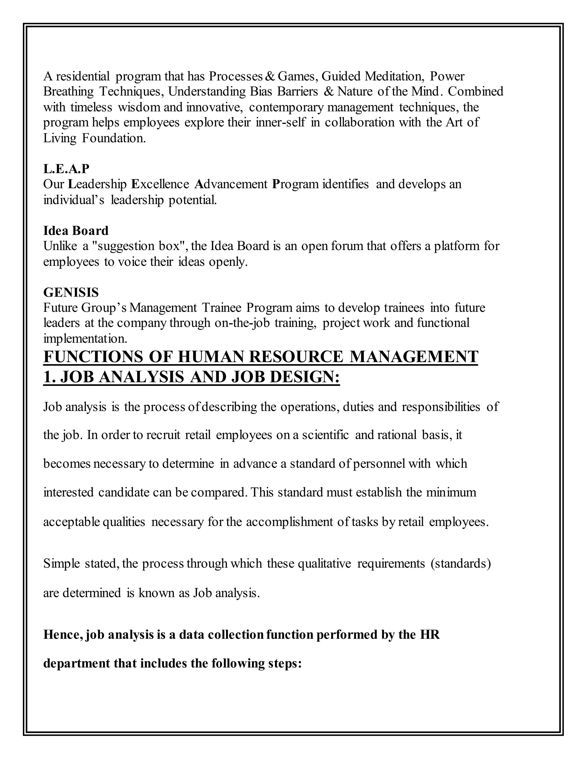 A residential program that has Processes& Games, Guided Meditation, Power
Breathing Techniques, Understanding Bias Barriers & Nature of the Mind. Combined
with timeless wisdom and innovative, contemporary management techniques, the
program helps employees explore their inner-self in collaboration with the Art of
Living Foundation.
L.E.A.P
Our Leadership Excellence Advancement Program identifies and develops an
individual’s leadership potential.
Idea Board
Unlike a "suggestion box", the Idea Board is an open forum that offers a platform for
employees to voice their ideas openly.
GENISIS
Future Group’s Management Trainee Program aims to develop trainees into future
leaders at the company through on-the-job training, project work and functional
implementation.
FUNCTIONS OF HUMAN RESOURCE MANAGEMENT
1. JOB ANALYSIS AND JOB DESIGN:
Job analysis is the process ofdescribing the operations, duties and responsibilities of
the job. In order to recruit retail employees on a scientific and rational basis, it
becomes necessary to determine in advance a standard of personnel with which
interested candidate can be compared. This standard must establish the minimum
acceptable qualities necessary for the accomplishment of tasks by retail employees.
Simple stated, the process through which these qualitative requirements (standards)
are determined is known as Job analysis.
Hence, job analysis is a data collectionfunction performed by the HR
department that includes the following steps:
 