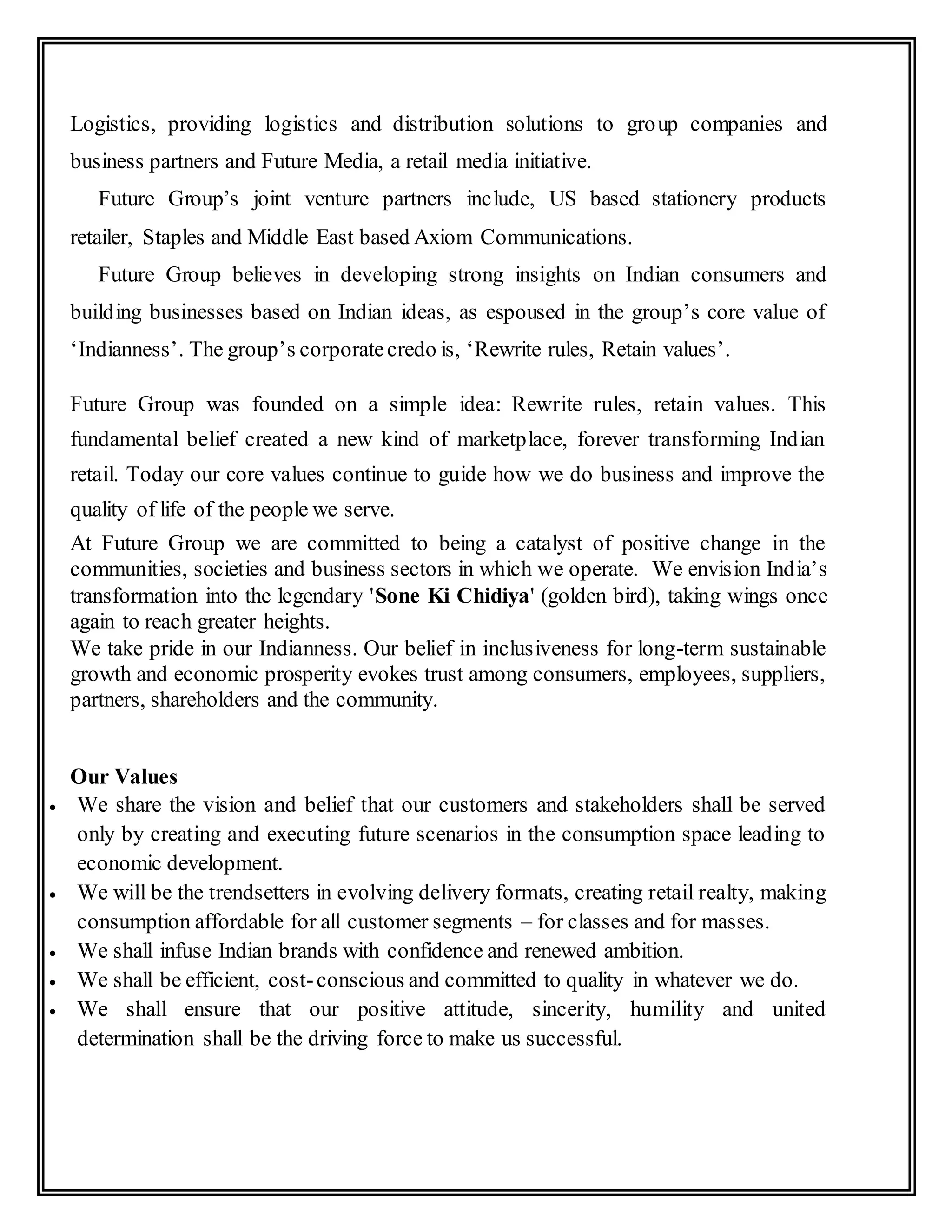 Logistics, providing logistics and distribution solutions to group companies and
business partners and Future Media, a retail media initiative.
Future Group’s joint venture partners include, US based stationery products
retailer, Staples and Middle East based Axiom Communications.
Future Group believes in developing strong insights on Indian consumers and
building businesses based on Indian ideas, as espoused in the group’s core value of
‘Indianness’. The group’s corporatecredo is, ‘Rewrite rules, Retain values’.
Future Group was founded on a simple idea: Rewrite rules, retain values. This
fundamental belief created a new kind of marketplace, forever transforming Indian
retail. Today our core values continue to guide how we do business and improve the
quality of life of the people we serve.
At Future Group we are committed to being a catalyst of positive change in the
communities, societies and business sectors in which we operate. We envision India’s
transformation into the legendary 'Sone Ki Chidiya' (golden bird), taking wings once
again to reach greater heights.
We take pride in our Indianness. Our belief in inclusiveness for long-term sustainable
growth and economic prosperity evokes trust among consumers, employees, suppliers,
partners, shareholders and the community.
Our Values
 We share the vision and belief that our customers and stakeholders shall be served
only by creating and executing future scenarios in the consumption space leading to
economic development.
 We will be the trendsetters in evolving delivery formats, creating retail realty, making
consumption affordable for all customer segments – for classes and for masses.
 We shall infuse Indian brands with confidence and renewed ambition.
 We shall be efficient, cost-conscious and committed to quality in whatever we do.
 We shall ensure that our positive attitude, sincerity, humility and united
determination shall be the driving force to make us successful.
 