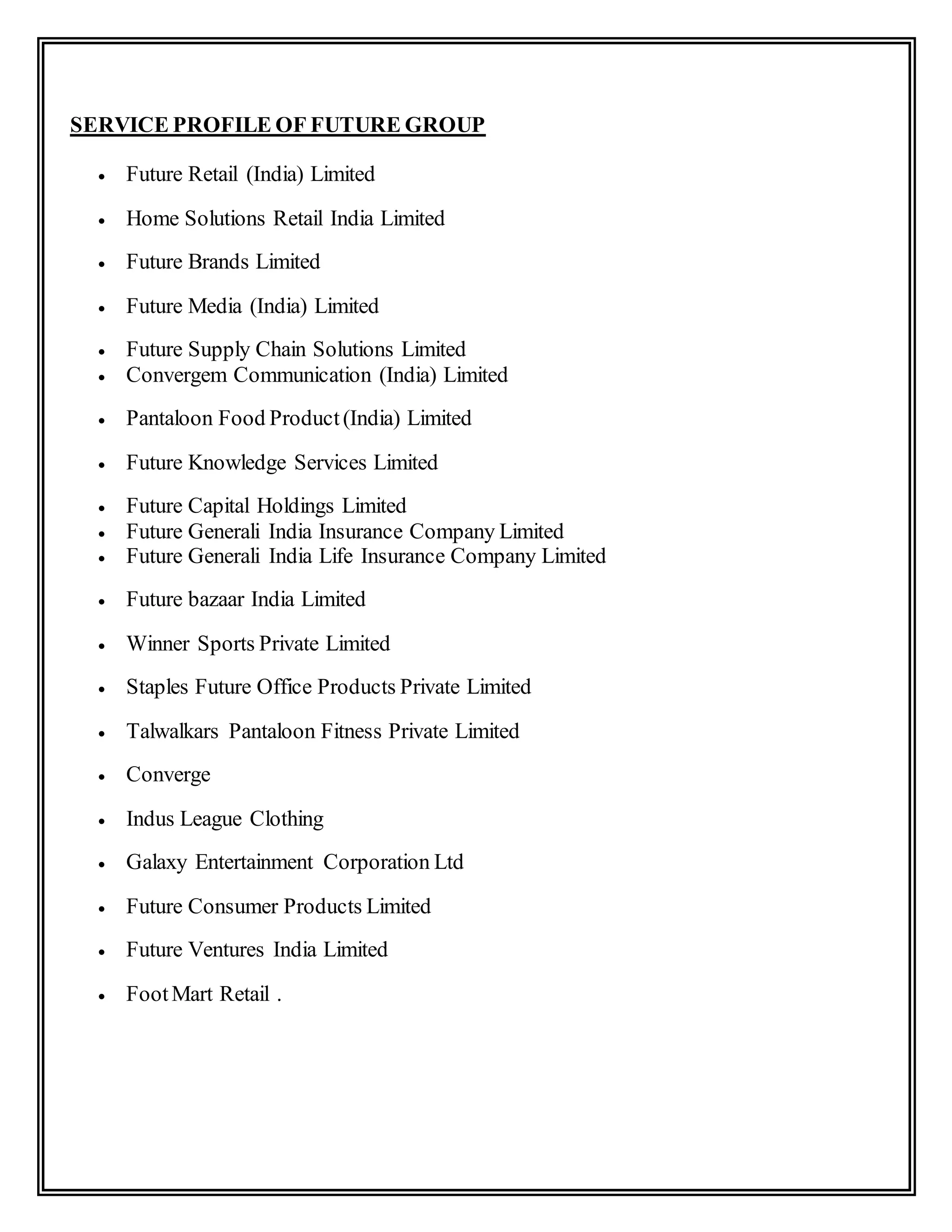SERVICE PROFILE OF FUTURE GROUP
 Future Retail (India) Limited
 Home Solutions Retail India Limited
 Future Brands Limited
 Future Media (India) Limited
 Future Supply Chain Solutions Limited
 Convergem Communication (India) Limited
 Pantaloon Food Product(India) Limited
 Future Knowledge Services Limited
 Future Capital Holdings Limited
 Future Generali India Insurance Company Limited
 Future Generali India Life Insurance Company Limited
 Future bazaar India Limited
 Winner Sports Private Limited
 Staples Future Office Products Private Limited
 Talwalkars Pantaloon Fitness Private Limited
 Converge
 Indus League Clothing
 Galaxy Entertainment Corporation Ltd
 Future Consumer Products Limited
 Future Ventures India Limited
 FootMart Retail .
 