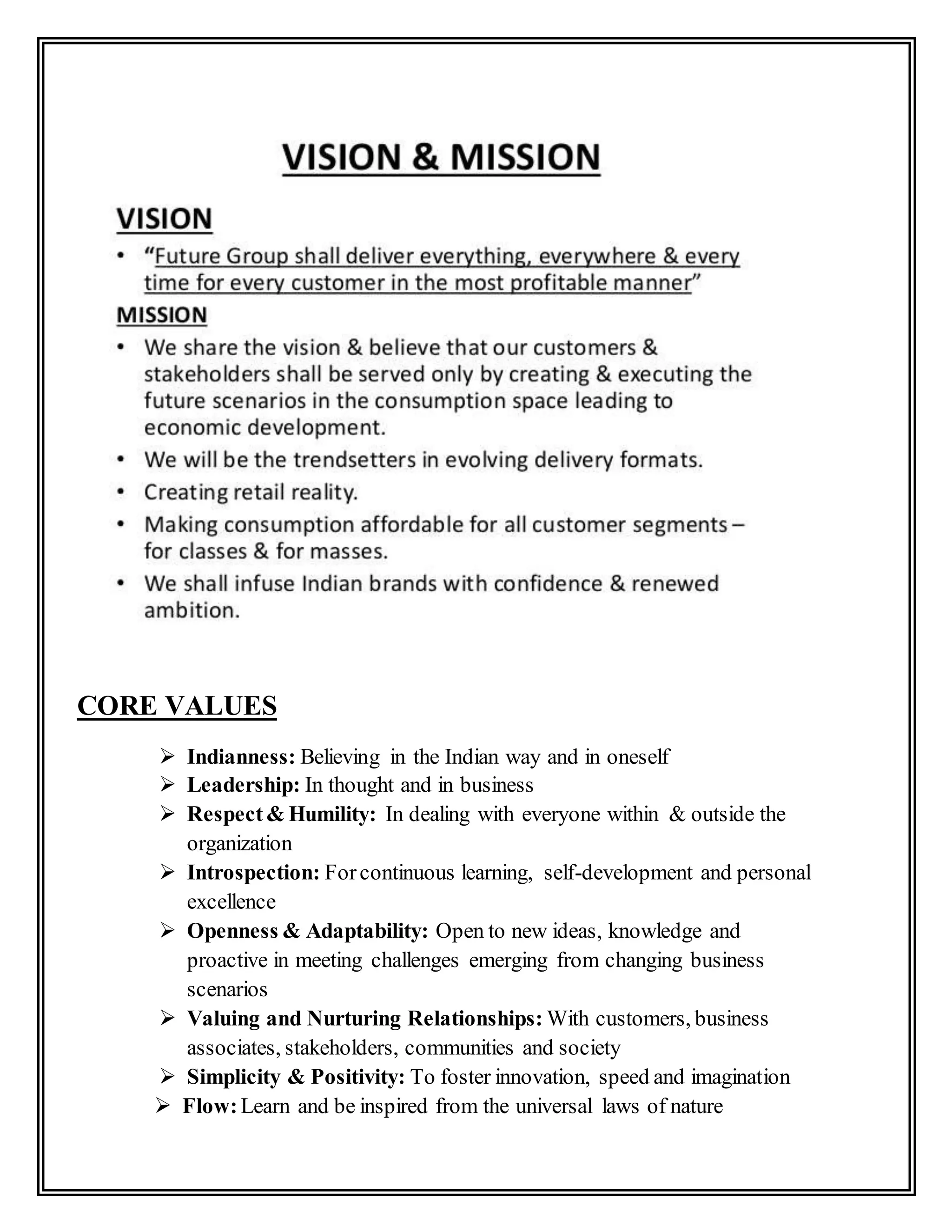 CORE VALUES
 Indianness: Believing in the Indian way and in oneself
 Leadership: In thought and in business
 Respect& Humility: In dealing with everyone within & outside the
organization
 Introspection: Forcontinuous learning, self-development and personal
excellence
 Openness & Adaptability: Open to new ideas, knowledge and
proactive in meeting challenges emerging from changing business
scenarios
 Valuing and Nurturing Relationships: With customers, business
associates, stakeholders, communities and society
 Simplicity & Positivity: To foster innovation, speed and imagination
 Flow:Learn and be inspired from the universal laws of nature
 