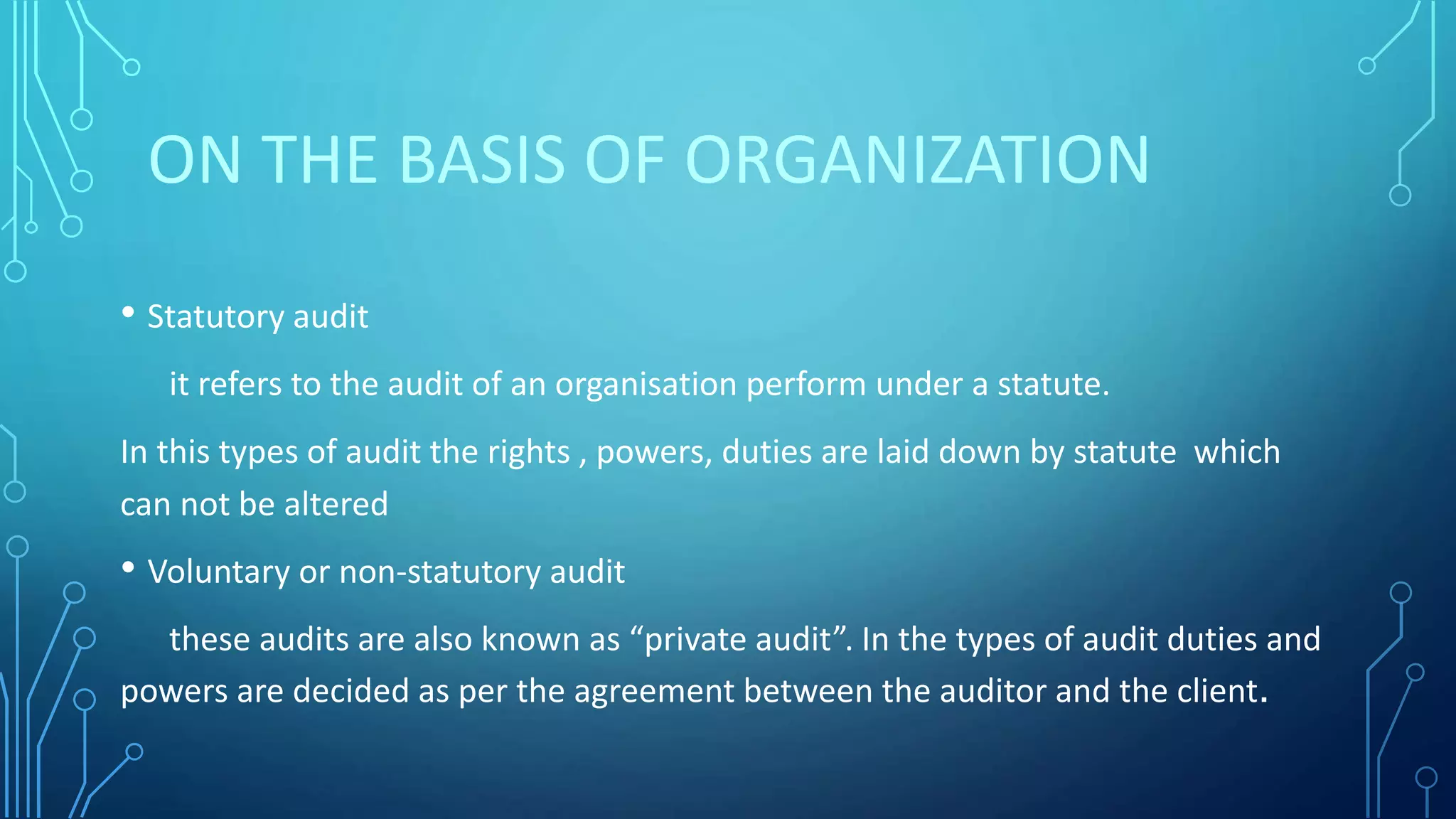 ON THE BASIS OF ORGANIZATION
• Statutory audit
it refers to the audit of an organisation perform under a statute.
In this types of audit the rights , powers, duties are laid down by statute which
can not be altered
• Voluntary or non-statutory audit
these audits are also known as “private audit”. In the types of audit duties and
powers are decided as per the agreement between the auditor and the client.
 