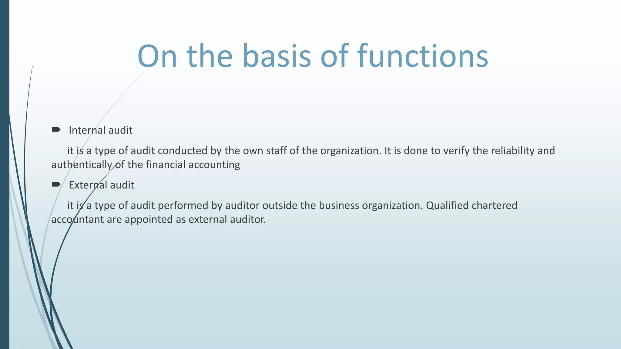 On the basis of functions
 Internal audit
it is a type of audit conducted by the own staff of the organization. It is done to verify the reliability and
authentically of the financial accounting
 External audit
it is a type of audit performed by auditor outside the business organization. Qualified chartered
accountant are appointed as external auditor.
 