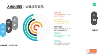 107
⼼心態的調整：從被動到主動
領導⼈人的適
⼈人員的招聘：從傳統到現代
01
02
03
04
A c t i o n
產業知識
很熟你的產品或產業的⼈人，能照
顧好你客⼾戶的問題
合作協調能⼒力力
能好好緊密地跟不同的單位合
作，會抱怨，但也能⼀一笑置之．
創意和創新
需要更更快對市場熱點有反應，喜
歡亂想點品牌能⽤用的東⻄西
領導能⼒力力
願意改變，可以被信任，也願意
承擔改變的責任．
技術能⼒力力
對跟⼯工程師溝通，儘快地建立彼
此溝通的橋樑，把事情辦成．
 