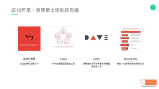 7
這10年年來來，我專業上學到的思維
定出品牌的主要⽅方向 10年年前傳播藍藍圖思維⼯工具 簡化⼀一切邏輯思維的提案⽅方法
品牌⼤大理理想 Fusion Winning Way
更更數據和多平台考量量的傳播藍藍
圖思維⼯工具
DAVE
 