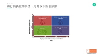 78
Phase 1
High Organizational Barriers/ Implementation Effort
“PAIN”
1
2
3
4
2 3 4
1. High Value + Low Complexity
“Low-Hanging Fruit”
3. High Value + High Complexity
“Long Term”
2. Lower Value + Low Complexity
“Quick Hits”
4. Low Value + High Complexity
“Dogs”
將⾏行行銷要做的事情，分為以下四個象限
E v a l u a t e
 