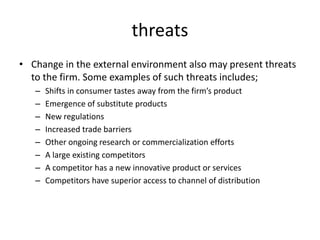 threats
• Change in the external environment also may present threats
to the firm. Some examples of such threats includes;
– Shifts in consumer tastes away from the firm’s product
– Emergence of substitute products
– New regulations
– Increased trade barriers
– Other ongoing research or commercialization efforts
– A large existing competitors
– A competitor has a new innovative product or services
– Competitors have superior access to channel of distribution
 