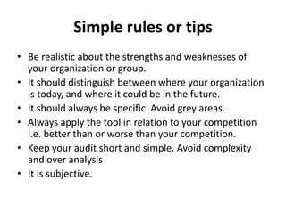 Simple rules or tips
• Be realistic about the strengths and weaknesses of
your organization or group.
• It should distinguish between where your organization
is today, and where it could be in the future.
• It should always be specific. Avoid grey areas.
• Always apply the tool in relation to your competition
i.e. better than or worse than your competition.
• Keep your audit short and simple. Avoid complexity
and over analysis
• It is subjective.
 
