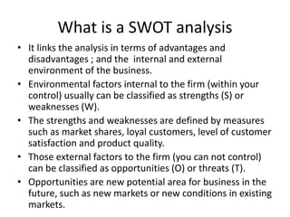 What is a SWOT analysis
• It links the analysis in terms of advantages and
disadvantages ; and the internal and external
environment of the business.
• Environmental factors internal to the firm (within your
control) usually can be classified as strengths (S) or
weaknesses (W).
• The strengths and weaknesses are defined by measures
such as market shares, loyal customers, level of customer
satisfaction and product quality.
• Those external factors to the firm (you can not control)
can be classified as opportunities (O) or threats (T).
• Opportunities are new potential area for business in the
future, such as new markets or new conditions in existing
markets.
 