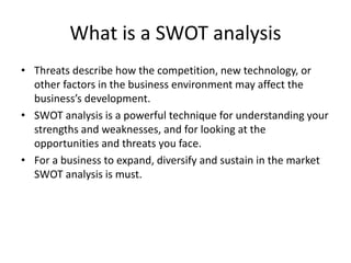 What is a SWOT analysis
• Threats describe how the competition, new technology, or
other factors in the business environment may affect the
business’s development.
• SWOT analysis is a powerful technique for understanding your
strengths and weaknesses, and for looking at the
opportunities and threats you face.
• For a business to expand, diversify and sustain in the market
SWOT analysis is must.
 