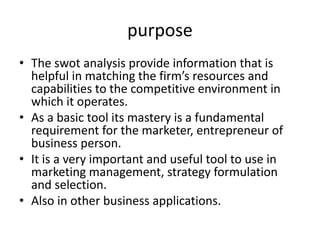 purpose
• The swot analysis provide information that is
helpful in matching the firm’s resources and
capabilities to the competitive environment in
which it operates.
• As a basic tool its mastery is a fundamental
requirement for the marketer, entrepreneur of
business person.
• It is a very important and useful tool to use in
marketing management, strategy formulation
and selection.
• Also in other business applications.
 