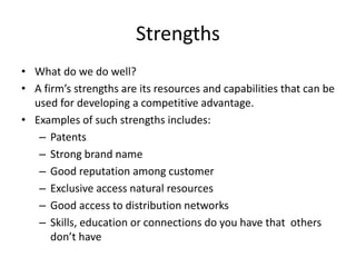 Strengths
• What do we do well?
• A firm’s strengths are its resources and capabilities that can be
used for developing a competitive advantage.
• Examples of such strengths includes:
– Patents
– Strong brand name
– Good reputation among customer
– Exclusive access natural resources
– Good access to distribution networks
– Skills, education or connections do you have that others
don’t have
 