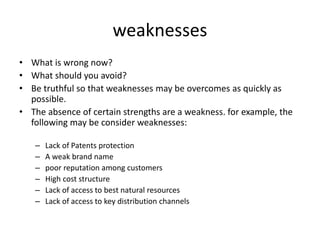weaknesses
• What is wrong now?
• What should you avoid?
• Be truthful so that weaknesses may be overcomes as quickly as
possible.
• The absence of certain strengths are a weakness. for example, the
following may be consider weaknesses:
– Lack of Patents protection
– A weak brand name
– poor reputation among customers
– High cost structure
– Lack of access to best natural resources
– Lack of access to key distribution channels
 