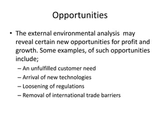 Opportunities
• The external environmental analysis may
reveal certain new opportunities for profit and
growth. Some examples, of such opportunities
include;
– An unfulfilled customer need
– Arrival of new technologies
– Loosening of regulations
– Removal of international trade barriers
 