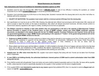 Bharat Electronics Ltd, Ghaziabad
Sub: Instructions and Terms & Conditions for Submitting Quotation against our RFQ
1. Quotation must be sent only through BEL SRM Portal in SRM.BEL.CO.IN .In case of any difficulty in sending the quotation, pl. contact
Corporate IS at e-mail ID srmadmin@bel.co.in or concerned purchase officer/sender.
2. Quotation must submitted latest by 23:59 Hours on the closing date. Quotation received after the closing date and to any other mail id/fax no.
/address will not be considered.
3. VALIDITY OF QUOTATION: The quotation must remain valid for a minimum period of 90 days from the closing date.
4. Item specification (s) must be as per our RFQ / BEL Drawing. Any alternate item offered must accompany with its data sheet. BEL reserves all
right to accept or reject the tender on the basis of deviation(s). Also attach all relevant document/ brochures. All items should conform to
Government/ statutory regulations with regard to Safety, handling & environment as applicable.
5. The Bidders required to indicate in their bids whether they are participating in the bid in the capacity of Manufactures/ Traders/
Service Providers in respect of the Tendered items. In case of MSME supplier, submit your latest MSME certificate/ requisite
documents, as stipulated in the statute along with the bid. For MSME supplier, Purchase Preference and Payment Terms will be as
per government guidelines in vogue. MSME Vendor participating in the capacity of “Traders” of the goods being tendered will not be
considered as eligible MSME vendors for this bid.
6. Preference to MAKE IN INDIA: Purchase preference to Makein India shall be extended to local suppliers as per Govt. Of India order 2017 (PPO-
2017) and BEL guidelines in vogue.For all the information on PPO-2017, its amendments, notifications and clauses, Public Procurement
(Preference to make in India) link on BEL website (under ‘Make in India initiatives) or the link as below shall be
referred:http://www.belindia.in/ContentPage.aspx?Mld=20&Cld=0&Lld=1&link=0.
7. Please submit your lowest quote and best delivery schedule. L1 will be decided on the basis of Cost to Company and sum of all service line item
basis. Cost to BEL and compliances to RFQ, conditions like delivery requirements, packing, etc. would be the basis while evaluating L1.
Payment terms including advances, if any, will be considered while working out cost to BEL.
8. Integrity pact: for offer value more than Rs 3 Cr, supplier must submit Integrity Pact along with bid. Format can be taken from Purchase
officer if applicable.
9. In case OEM is not bidding directly, the authorized distributor/ channel partner of OEM need to submit authorization letter from OEM
along with the bid.
10. Price shall be quoted with all applicable Taxes and duties and same shall be clearly & separately spelt out in the offer. No taxes will be payable
by BEL unless payment of same is specifically stipulated by the supplier in their quotation and the same is legally leviable
11. If the supplier/OEM is not interested to quote due to any reason against that published RFX, then it is required to submit a Regret mail with
reason on mail ID:- pursccs@bel.co.in.
 