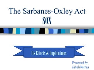 The Sarbanes-Oxley Act SOX Its Effects & Implications Presented By: Ashish Makhija 