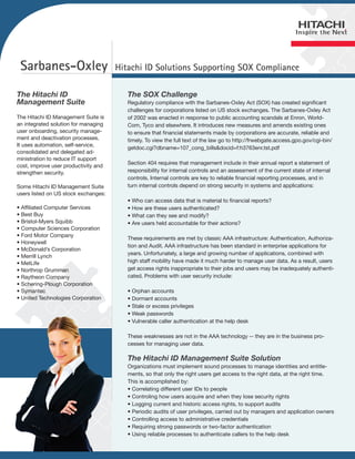 Sarbanes-Oxley                       Hitachi ID Solutions Supporting SOX Compliance

The Hitachi ID                           The SOX Challenge
Management Suite                         Regulatory compliance with the Sarbanes-Oxley Act (SOX) has created significant
                                         challenges for corporations listed on US stock exchanges. The Sarbanes-Oxley Act
The Hitachi ID Management Suite is       of 2002 was enacted in response to public accounting scandals at Enron, World-
an integrated solution for managing      Com, Tyco and elsewhere. It introduces new measures and amends existing ones
user onboarding, security manage-        to ensure that financial statements made by corporations are accurate, reliable and
ment and deactivation processes.         timely. To view the full text of the law go to http://frwebgate.access.gpo.gov/cgi-bin/
It uses automation, self-service,
                                         getdoc.cgi?dbname=107_cong_bills&docid=f:h3763enr.tst.pdf
consolidated and delegated ad-
ministration to reduce IT support
                                         Section 404 requires that management include in their annual report a statement of
cost, improve user productivity and
strengthen security.                     responsibility for internal controls and an assessment of the current state of internal
                                         controls. Internal controls are key to reliable financial reporting processes, and in
Some Hitachi ID Management Suite         turn internal controls depend on strong security in systems and applications:
users listed on US stock exchanges:
                                         • Who can access data that is material to financial reports?
• Affiliated Computer Services           • How are these users authenticated?
• Best Buy                               • What can they see and modify?
• Bristol-Myers Squibb                   • Are users held accountable for their actions?
• Computer Sciences Corporation
• Ford Motor Company
                                         These requirements are met by classic AAA infrastructure: Authentication, Authoriza-
• Honeywell
                                         tion and Audit. AAA infrastructure has been standard in enterprise applications for
• McDonald’s Corporation
                                         years. Unfortunately, a large and growing number of applications, combined with
• Merrill Lynch
• MetLife                                high staff mobility have made it much harder to manage user data. As a result, users
• Northrop Grumman                       get access rights inappropriate to their jobs and users may be inadequately authenti-
• Raytheon Company                       cated. Problems with user security include:
• Schering-Plough Corporation
• Symantec                               • Orphan accounts
• United Technologies Corporation        • Dormant accounts
                                         • Stale or excess privileges
                                         • Weak passwords
                                         • Vulnerable caller authentication at the help desk

                                         These weaknesses are not in the AAA technology -- they are in the business pro-
                                         cesses for managing user data.

                                         The Hitachi ID Management Suite Solution
                                         Organizations must implement sound processes to manage identities and entitle-
                                         ments, so that only the right users get access to the right data, at the right time.
                                         This is accomplished by:
                                         • Correlating different user IDs to people
                                         • Controling how users acquire and when they lose security rights
                                         • Logging current and historic access rights, to support audits
                                         • Periodic audits of user privileges, carried out by managers and application owners
                                         • Controlling access to administrative credentials
                                         • Requiring strong passwords or two-factor authentication
                                         • Using reliable processes to authenticate callers to the help desk
 