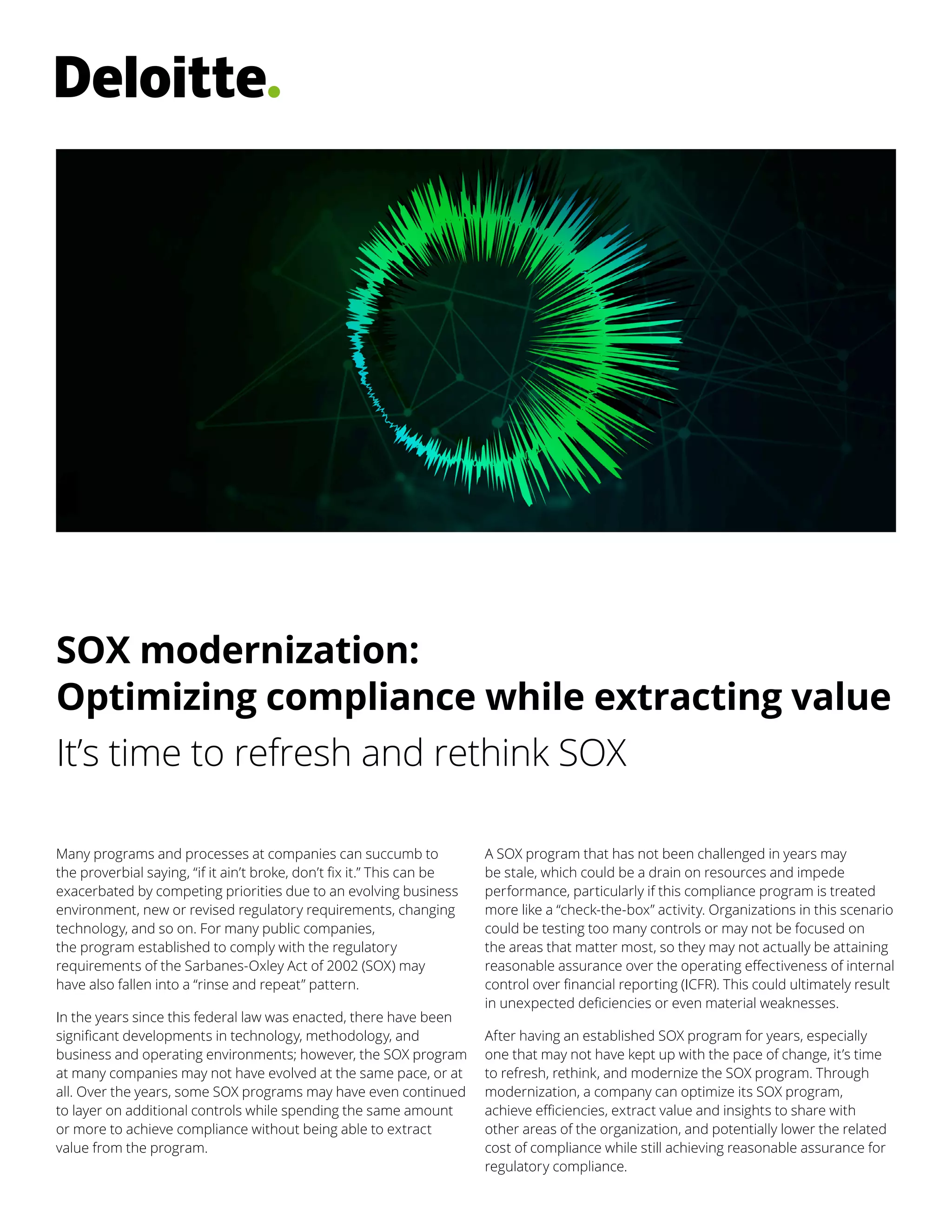 Pillar one POV templates
Body text – date
Many programs and processes at companies can succumb to
the proverbial saying, “if it ain’t broke, don’t fix it.” This can be
exacerbated by competing priorities due to an evolving business
environment, new or revised regulatory requirements, changing
technology, and so on. For many public companies,
the program established to comply with the regulatory
requirements of the Sarbanes-Oxley Act of 2002 (SOX) may
have also fallen into a “rinse and repeat” pattern.
In the years since this federal law was enacted, there have been
significant developments in technology, methodology, and
business and operating environments; however, the SOX program
at many companies may not have evolved at the same pace, or at
all. Over the years, some SOX programs may have even continued
to layer on additional controls while spending the same amount
or more to achieve compliance without being able to extract
value from the program.
A SOX program that has not been challenged in years may
be stale, which could be a drain on resources and impede
performance, particularly if this compliance program is treated
more like a “check-the-box” activity. Organizations in this scenario
could be testing too many controls or may not be focused on
the areas that matter most, so they may not actually be attaining
reasonable assurance over the operating effectiveness of internal
control over financial reporting (ICFR). This could ultimately result
in unexpected deficiencies or even material weaknesses.
After having an established SOX program for years, especially
one that may not have kept up with the pace of change, it’s time
to refresh, rethink, and modernize the SOX program. Through
modernization, a company can optimize its SOX program,
achieve efficiencies, extract value and insights to share with
other areas of the organization, and potentially lower the related
cost of compliance while still achieving reasonable assurance for
regulatory compliance.
It’s time to refresh and rethink SOX
SOX modernization:
Optimizing compliance while extracting value
 