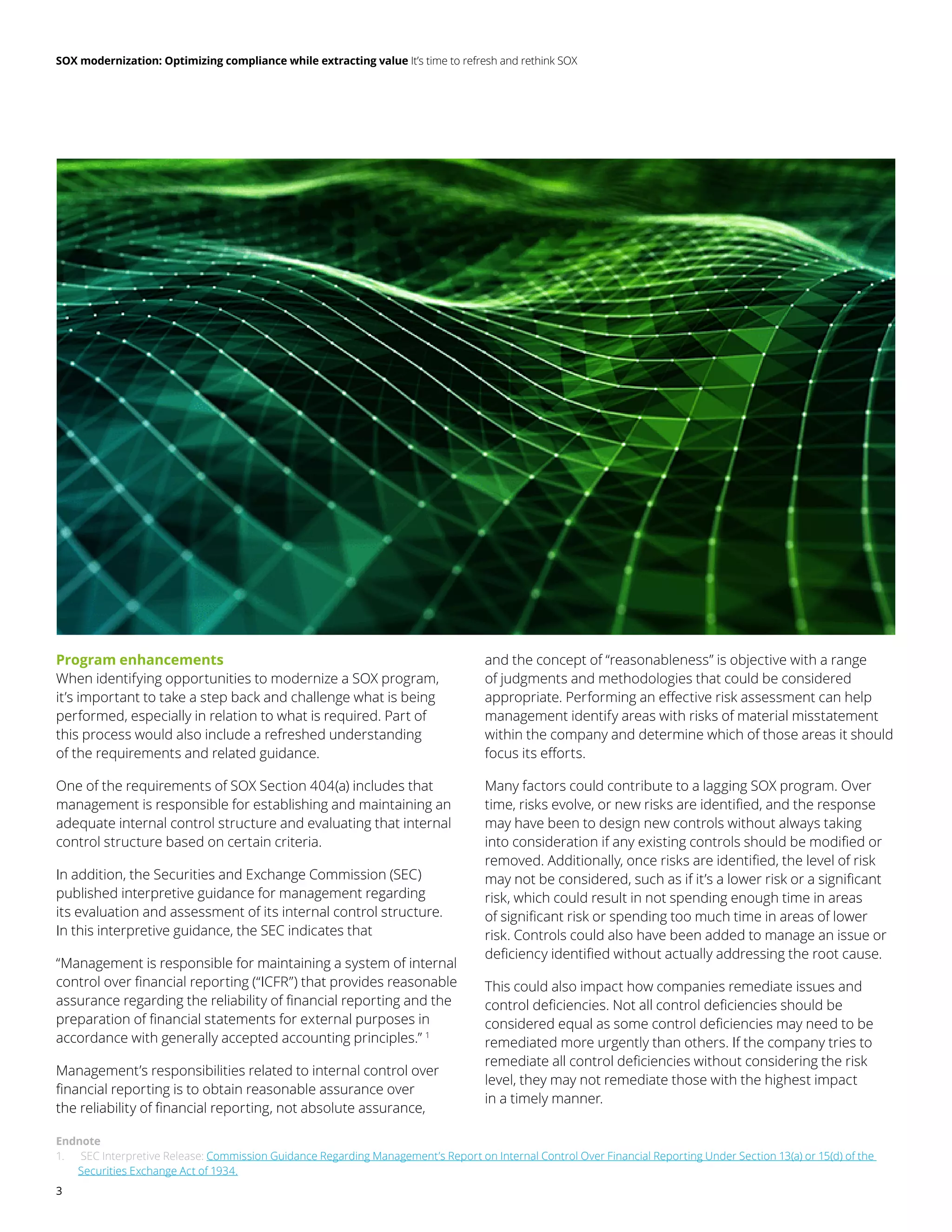 SOX modernization: Optimizing compliance while extracting value It’s time to refresh and rethink SOX
3
Program enhancements
When identifying opportunities to modernize a SOX program,
it’s important to take a step back and challenge what is being
performed, especially in relation to what is required. Part of
this process would also include a refreshed understanding
of the requirements and related guidance.
One of the requirements of SOX Section 404(a) includes that
management is responsible for establishing and maintaining an
adequate internal control structure and evaluating that internal
control structure based on certain criteria.
In addition, the Securities and Exchange Commission (SEC)
published interpretive guidance for management regarding
its evaluation and assessment of its internal control structure.
In this interpretive guidance, the SEC indicates that
“Management is responsible for maintaining a system of internal
control over financial reporting (“ICFR”) that provides reasonable
assurance regarding the reliability of financial reporting and the
preparation of financial statements for external purposes in
accordance with generally accepted accounting principles.” 1
Management’s responsibilities related to internal control over
financial reporting is to obtain reasonable assurance over
the reliability of financial reporting, not absolute assurance,
and the concept of “reasonableness” is objective with a range
of judgments and methodologies that could be considered
appropriate. Performing an effective risk assessment can help
management identify areas with risks of material misstatement
within the company and determine which of those areas it should
focus its efforts.
Many factors could contribute to a lagging SOX program. Over
time, risks evolve, or new risks are identified, and the response
may have been to design new controls without always taking
into consideration if any existing controls should be modified or
removed. Additionally, once risks are identified, the level of risk
may not be considered, such as if it’s a lower risk or a significant
risk, which could result in not spending enough time in areas
of significant risk or spending too much time in areas of lower
risk. Controls could also have been added to manage an issue or
deficiency identified without actually addressing the root cause.
This could also impact how companies remediate issues and
control deficiencies. Not all control deficiencies should be
considered equal as some control deficiencies may need to be
remediated more urgently than others. If the company tries to
remediate all control deficiencies without considering the risk
level, they may not remediate those with the highest impact
in a timely manner.
Endnote
1.	 SEC Interpretive Release: Commission Guidance Regarding Management’s Report on Internal Control Over Financial Reporting Under Section 13(a) or 15(d) of the
Securities Exchange Act of 1934.
 