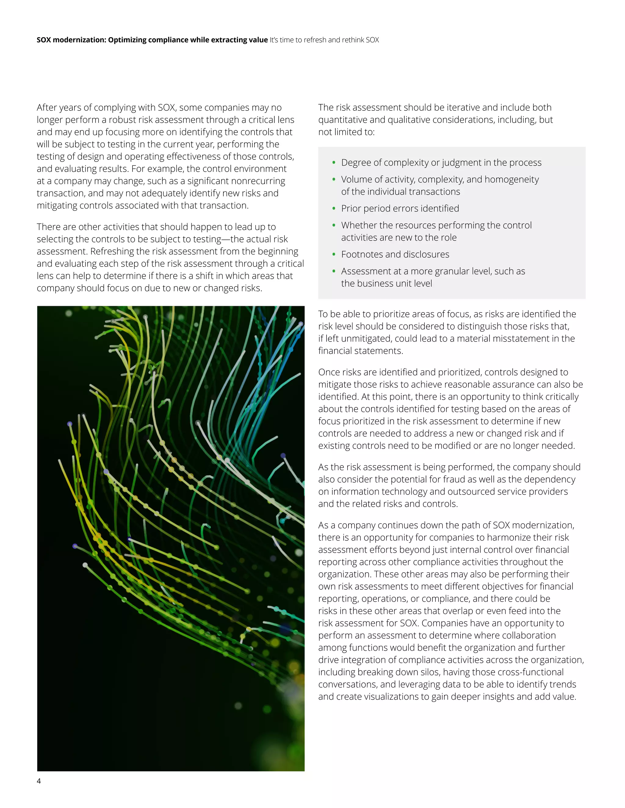 SOX modernization: Optimizing compliance while extracting value It’s time to refresh and rethink SOX
4
After years of complying with SOX, some companies may no
longer perform a robust risk assessment through a critical lens
and may end up focusing more on identifying the controls that
will be subject to testing in the current year, performing the
testing of design and operating effectiveness of those controls,
and evaluating results. For example, the control environment
at a company may change, such as a significant nonrecurring
transaction, and may not adequately identify new risks and
mitigating controls associated with that transaction.
There are other activities that should happen to lead up to
selecting the controls to be subject to testing—the actual risk
assessment. Refreshing the risk assessment from the beginning
and evaluating each step of the risk assessment through a critical
lens can help to determine if there is a shift in which areas that
company should focus on due to new or changed risks.
The risk assessment should be iterative and include both
quantitative and qualitative considerations, including, but
not limited to:
	
• Degree of complexity or judgment in the process
	
• Volume of activity, complexity, and homogeneity
of the individual transactions
	
• Prior period errors identified
	
• Whether the resources performing the control
activities are new to the role
	
• Footnotes and disclosures
	
• Assessment at a more granular level, such as
the business unit level
To be able to prioritize areas of focus, as risks are identified the
risk level should be considered to distinguish those risks that,
if left unmitigated, could lead to a material misstatement in the
financial statements.
Once risks are identified and prioritized, controls designed to
mitigate those risks to achieve reasonable assurance can also be
identified. At this point, there is an opportunity to think critically
about the controls identified for testing based on the areas of
focus prioritized in the risk assessment to determine if new
controls are needed to address a new or changed risk and if
existing controls need to be modified or are no longer needed.
As the risk assessment is being performed, the company should
also consider the potential for fraud as well as the dependency
on information technology and outsourced service providers
and the related risks and controls.
As a company continues down the path of SOX modernization,
there is an opportunity for companies to harmonize their risk
assessment efforts beyond just internal control over financial
reporting across other compliance activities throughout the
organization. These other areas may also be performing their
own risk assessments to meet different objectives for financial
reporting, operations, or compliance, and there could be
risks in these other areas that overlap or even feed into the
risk assessment for SOX. Companies have an opportunity to
perform an assessment to determine where collaboration
among functions would benefit the organization and further
drive integration of compliance activities across the organization,
including breaking down silos, having those cross-functional
conversations, and leveraging data to be able to identify trends
and create visualizations to gain deeper insights and add value.
 