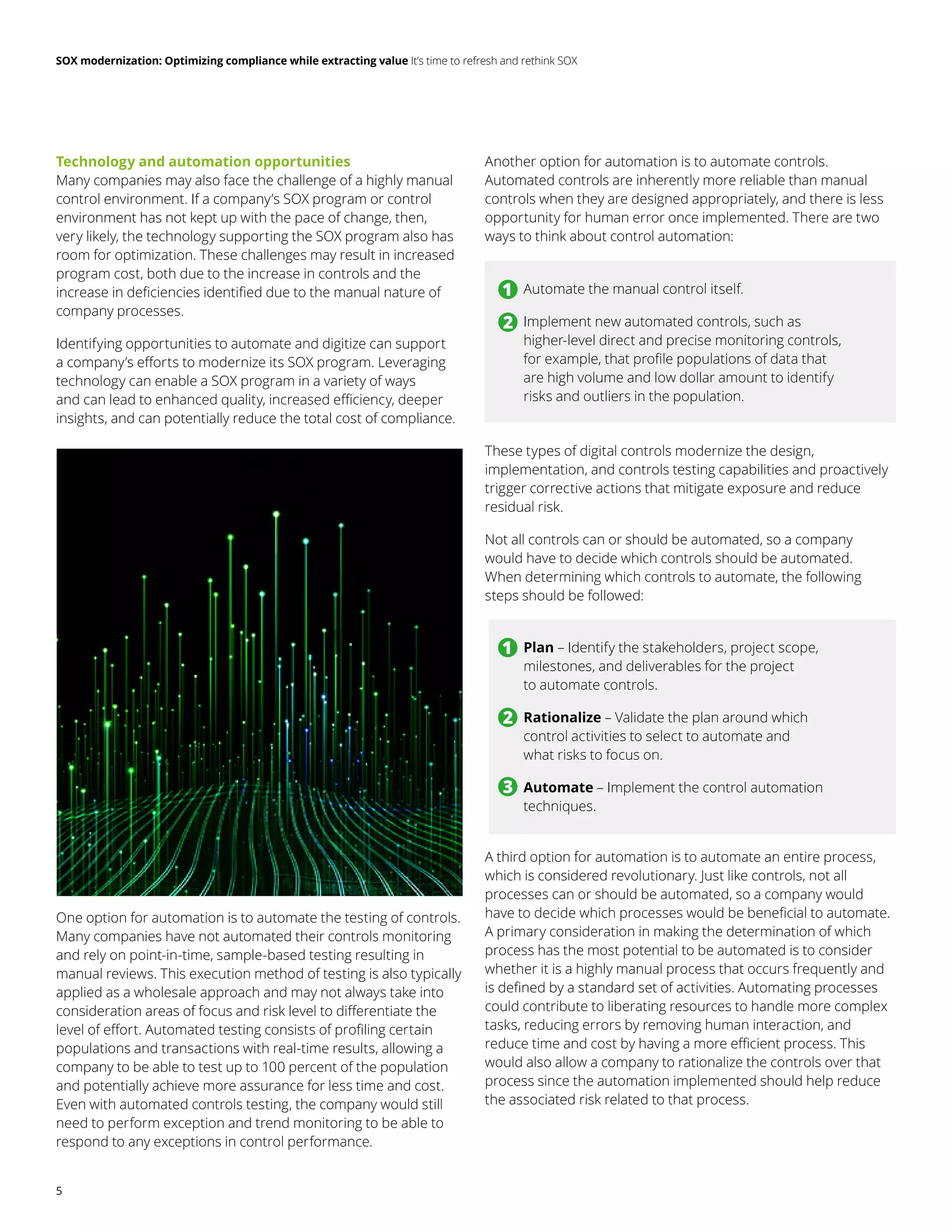 SOX modernization: Optimizing compliance while extracting value It’s time to refresh and rethink SOX
5
Technology and automation opportunities
Many companies may also face the challenge of a highly manual
control environment. If a company’s SOX program or control
environment has not kept up with the pace of change, then,
very likely, the technology supporting the SOX program also has
room for optimization. These challenges may result in increased
program cost, both due to the increase in controls and the
increase in deficiencies identified due to the manual nature of
company processes.
Identifying opportunities to automate and digitize can support
a company’s efforts to modernize its SOX program. Leveraging
technology can enable a SOX program in a variety of ways
and can lead to enhanced quality, increased efficiency, deeper
insights, and can potentially reduce the total cost of compliance.
One option for automation is to automate the testing of controls.
Many companies have not automated their controls monitoring
and rely on point-in-time, sample-based testing resulting in
manual reviews. This execution method of testing is also typically
applied as a wholesale approach and may not always take into
consideration areas of focus and risk level to differentiate the
level of effort. Automated testing consists of profiling certain
populations and transactions with real-time results, allowing a
company to be able to test up to 100 percent of the population
and potentially achieve more assurance for less time and cost.
Even with automated controls testing, the company would still
need to perform exception and trend monitoring to be able to
respond to any exceptions in control performance.
Another option for automation is to automate controls.
Automated controls are inherently more reliable than manual
controls when they are designed appropriately, and there is less
opportunity for human error once implemented. There are two
ways to think about control automation:
These types of digital controls modernize the design,
implementation, and controls testing capabilities and proactively
trigger corrective actions that mitigate exposure and reduce
residual risk.
Not all controls can or should be automated, so a company
would have to decide which controls should be automated.
When determining which controls to automate, the following
steps should be followed:
A third option for automation is to automate an entire process,
which is considered revolutionary. Just like controls, not all
processes can or should be automated, so a company would
have to decide which processes would be beneficial to automate.
A primary consideration in making the determination of which
process has the most potential to be automated is to consider
whether it is a highly manual process that occurs frequently and
is defined by a standard set of activities. Automating processes
could contribute to liberating resources to handle more complex
tasks, reducing errors by removing human interaction, and
reduce time and cost by having a more efficient process. This
would also allow a company to rationalize the controls over that
process since the automation implemented should help reduce
the associated risk related to that process.
	
• Automate the manual control itself.
	
• Implement new automated controls, such as
higher-level direct and precise monitoring controls,
for example, that profile populations of data that
are high volume and low dollar amount to identify
risks and outliers in the population.
	
• 	
Plan – Identify the stakeholders, project scope,
milestones, and deliverables for the project
to automate controls.
	
• Rationalize – Validate the plan around which
control activities to select to automate and
what risks to focus on.
	
• Automate – Implement the control automation
techniques.
1
1
2
2
3
 