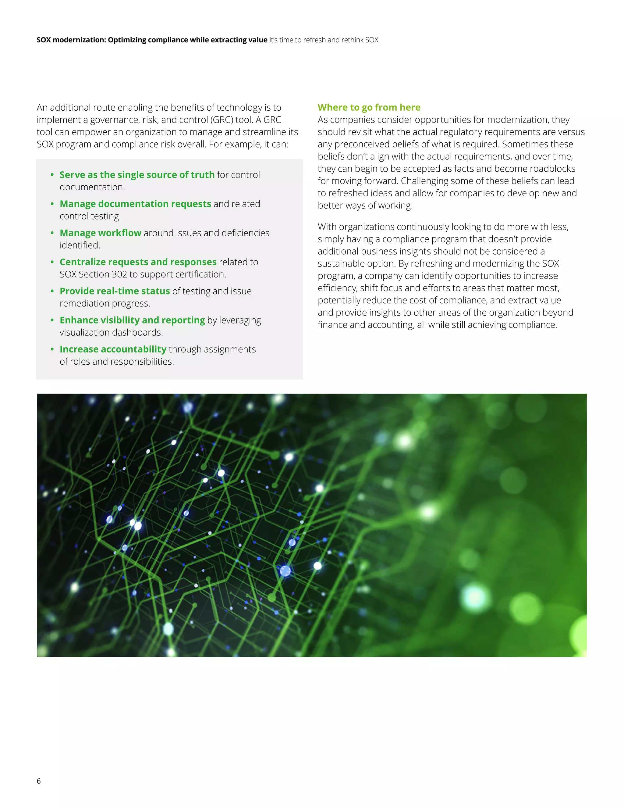 SOX modernization: Optimizing compliance while extracting value It’s time to refresh and rethink SOX
6
An additional route enabling the benefits of technology is to
implement a governance, risk, and control (GRC) tool. A GRC
tool can empower an organization to manage and streamline its
SOX program and compliance risk overall. For example, it can:
	
• Serve as the single source of truth for control
documentation.
	
• Manage documentation requests and related
control testing.
	
• Manage workflow around issues and deficiencies
identified.
	
• Centralize requests and responses related to
SOX Section 302 to support certification.
	
• Provide real-time status of testing and issue
remediation progress.
	
• Enhance visibility and reporting by leveraging
visualization dashboards.
	
• Increase accountability through assignments
of roles and responsibilities.
Where to go from here
As companies consider opportunities for modernization, they
should revisit what the actual regulatory requirements are versus
any preconceived beliefs of what is required. Sometimes these
beliefs don’t align with the actual requirements, and over time,
they can begin to be accepted as facts and become roadblocks
for moving forward. Challenging some of these beliefs can lead
to refreshed ideas and allow for companies to develop new and
better ways of working.
With organizations continuously looking to do more with less,
simply having a compliance program that doesn’t provide
additional business insights should not be considered a
sustainable option. By refreshing and modernizing the SOX
program, a company can identify opportunities to increase
efficiency, shift focus and efforts to areas that matter most,
potentially reduce the cost of compliance, and extract value
and provide insights to other areas of the organization beyond
finance and accounting, all while still achieving compliance.
 