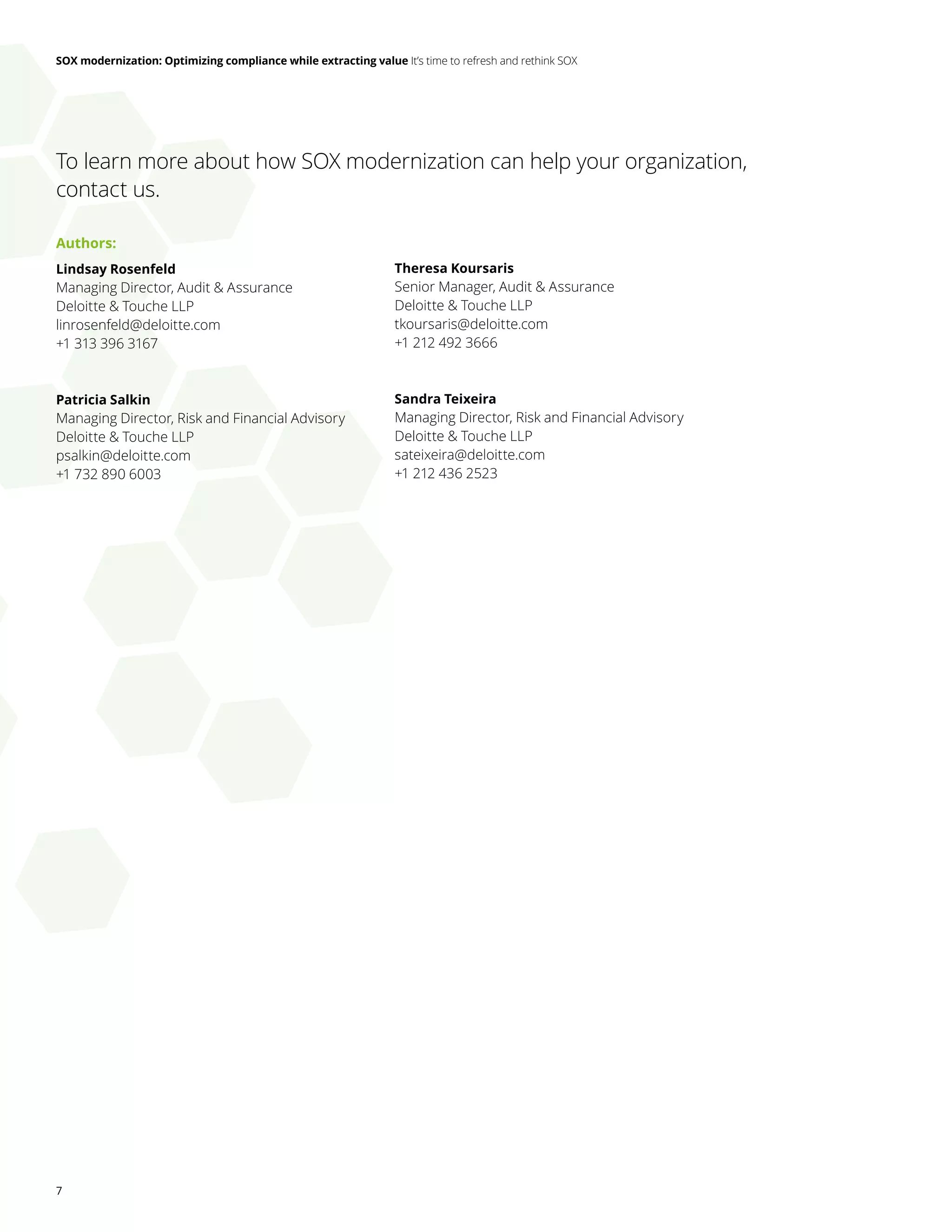 SOX modernization: Optimizing compliance while extracting value It’s time to refresh and rethink SOX
7
To learn more about how SOX modernization can help your organization,
contact us.
Authors:
Lindsay Rosenfeld
Managing Director, Audit & Assurance
Deloitte & Touche LLP
linrosenfeld@deloitte.com
+1 313 396 3167
Patricia Salkin
Managing Director, Risk and Financial Advisory
Deloitte & Touche LLP
psalkin@deloitte.com
+1 732 890 6003
Theresa Koursaris
Senior Manager, Audit & Assurance
Deloitte & Touche LLP
tkoursaris@deloitte.com
+1 212 492 3666
Sandra Teixeira
Managing Director, Risk and Financial Advisory
Deloitte & Touche LLP
sateixeira@deloitte.com
+1 212 436 2523
 