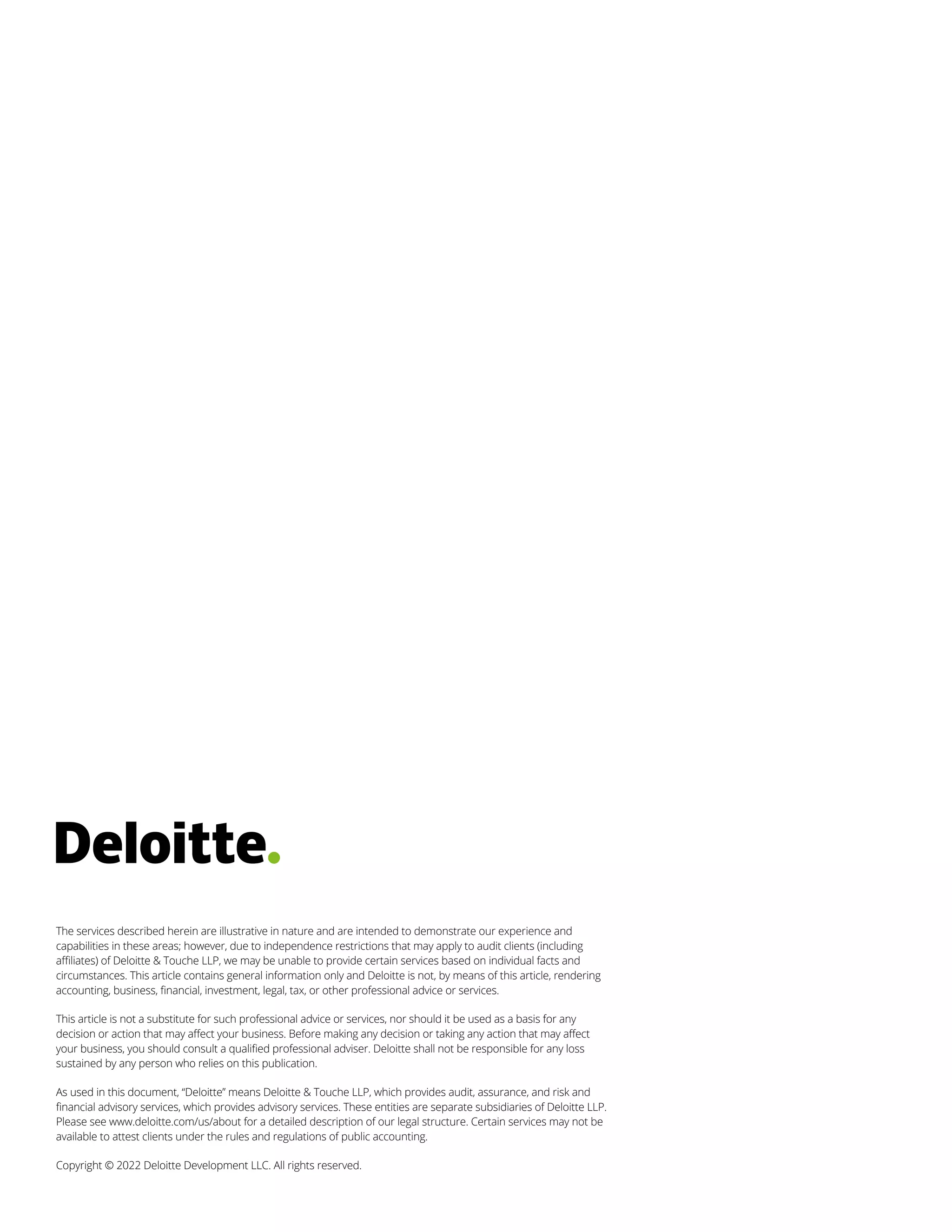 The services described herein are illustrative in nature and are intended to demonstrate our experience and
capabilities in these areas; however, due to independence restrictions that may apply to audit clients (including
affiliates) of Deloitte & Touche LLP, we may be unable to provide certain services based on individual facts and
circumstances. This article contains general information only and Deloitte is not, by means of this article, rendering
accounting, business, financial, investment, legal, tax, or other professional advice or services.
This article is not a substitute for such professional advice or services, nor should it be used as a basis for any
decision or action that may affect your business. Before making any decision or taking any action that may affect
your business, you should consult a qualified professional adviser. Deloitte shall not be responsible for any loss
sustained by any person who relies on this publication.
As used in this document, “Deloitte” means Deloitte & Touche LLP, which provides audit, assurance, and risk and
financial advisory services, which provides advisory services. These entities are separate subsidiaries of Deloitte LLP.
Please see www.deloitte.com/us/about for a detailed description of our legal structure. Certain services may not be
available to attest clients under the rules and regulations of public accounting.
Copyright © 2022 Deloitte Development LLC. All rights reserved.
 