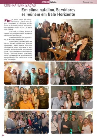 14
AFFEMG Notícias Número 356
confraternização
Fimde ano é tempo de confra-
ternização e, neste clima tí-
pico e inspirador, os Servidores da DF/
BH-4 se reuniram para um descontraí-
do happy hour no dia 21, no Caê Bar e
Restaurante.
Cerca de 50 colegas, da ativa e
aposentados, compartilharam momentos
de alegria e descontração.
O Evento contou com o patrocí-
nio da AFFEMG e da COOPSEF.
O entusiasmo com o encontro era
geral e foi bem definido pela Auditora
Aposentada, Márcia Valéria. Ela disse
que rever os amigos da ativa e os apo-
sentados proporcionou-lhe um momento
ímpar.“Amei rever e estar com todos que
fizeram e fazem parte de um longo perío-
do da minha existência, período este que
eu considero um dos melhores da minha
vida” completou.
Em clima natalino,Servidores
se reúnem em Belo Horizonte
 