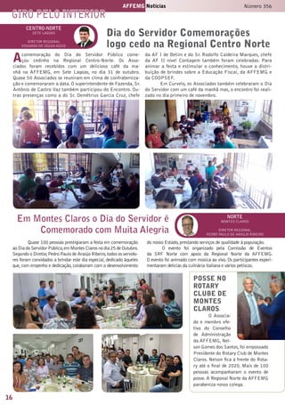 16
AFFEMG Notícias Número 356
giro pelo interior
centro-NORTE
sete lagoas
Diretor Regional
eduardo de souza assis
Acomemoração do Dia do Servidor Público come-
çou cedinho na Regional Centro-Norte. Os Asso-
ciados foram recebidos com um delicioso café da ma-
nhã na AFFEMG, em Sete Lagoas, no dia 31 de outubro.
Quase 50 Associados se reuniram em clima de confraterniza-
ção e comemoraram a data. O superintendente de Fazenda, Sr.
Antônio de Castro Vaz também participou do Encontro. Ou-
tras presenças como a do Sr. Demétrius Garcia Cruz, chefe
da AF I de Betim e do Sr. Rodolfo Caldeira Marques, chefe
da AF II nível Contagem também foram celebradas. Para
animar a festa e estimular o conhecimento, houve a distri-
buição de brindes sobre a Educação Fiscal, da AFFEMG e
da COOPSEF.
Em Curvelo, os Associados também celebraram o Dia
do Servidor com um café da manhã mas, o encontro foi reali-
zado no dia primeiro de novembro.
Dia do Servidor Comemorações
logo cedo na Regional Centro Norte
Em Montes Claros o Dia do Servidor é
Comemorado com Muita Alegria
norte
montes claros
Diretor Regional
pedro paulo de araújo ribeiro
Quase 100 pessoas prestigiaram a festa em comemoração
aoDiadoServidorPúblico,emMontesClarosnodia25deOutubro.
Segundo o Diretor,Pedro Paulo de Araújo Ribeiro,todos os servido-
res foram convidados a brindar este dia especial, dedicado àqueles
que,com empenho e dedicação, colaboram com o desenvolvimento
do nosso Estado,prestando serviços de qualidade à população.
O evento foi organizado pela Comissão de Eventos
da SRF Norte com apoio da Regional Norte da AFFEMG.
O evento foi animado com música ao vivo. Os participantes experi-
mentaram delícias da culinária italiana e vários petiscos.
POSSE NO
ROTARY
CLUBE DE
MONTES
CLAROS
O Associa-
do e membro efe-
tivo do Conselho
de Administração
da AFFEMG, Nel-
son Gomes dos Santos,foi empossado
Presidente do Rotary Club de Montes
Claros. Nelson fica à frente do Rota-
ry até o final de 2020. Mais de 100
pessoas acompanharam o evento de
posse. A Regional Norte da AFFEMG
parabeniza nosso colega.
 