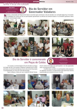 18
AFFEMG Notícias Número 356
rio doce
governador valadares
Diretor Regional
Milton guedes metzker
Dia do Servidor em
Governador Valadares
Dia do Servidor é comemorado
em Poços de Caldas
sudoeste
poços de caldas
Diretor Regional
arnaldo sato
Um sucesso a comemoração do Dia do Servidor em Poços
de Caldas.No dia 31 de outubro a Regional Sudoeste da AFFEMG
promoveu um encontro animado que reuniu cerca de 60 Associados
e acompanhantes,em clima de muita descontração.
Quem embalou a festa com voz e violão foi Michel Falcão.
Houve sorteio de brindes aos participantes e um dos agraciados
levou uma bolsa da AFFEMG.
O buffet estava variado e os participantes ainda provaram
um apetitoso churrasco e se apaixonaram pela sobremesa:banana
caramelizada com sorvete de creme e hortelã.
No dia 8, os Associados da Regional Rio Doce se reuniram para comemorar o Dia do Servidor num animado happy hour. O encontro
foi embalado com música ao vivo. Os participantes aproveitaram as delícias da comida de boteco e os Servidores ganharam vários
brindes em comemoração à data.
giro pelo interior
 